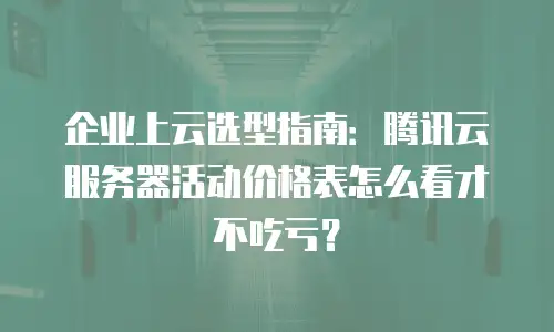 企业上云选型指南：腾讯云服务器活动价格表怎么看才不吃亏？