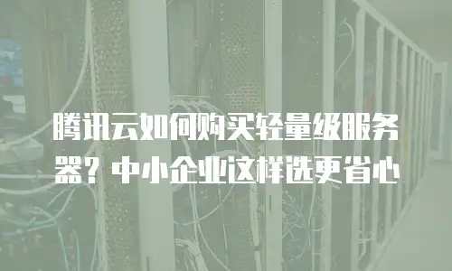 腾讯云如何购买轻量级服务器？中小企业这样选更省心