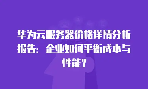 华为云服务器价格详情分析报告：企业如何平衡成本与性能？