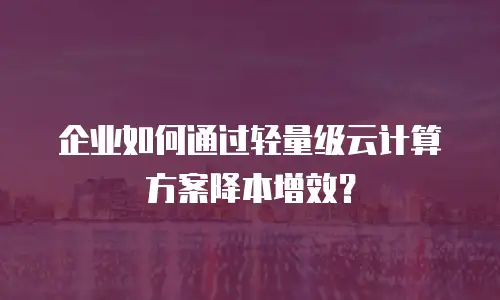 企业如何通过轻量级云计算方案降本增效？