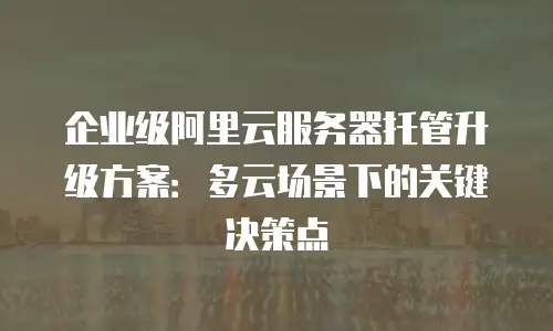 企业级阿里云服务器托管升级方案：多云场景下的关键决策点
