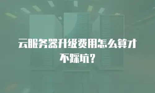 云服务器升级费用怎么算才不踩坑？