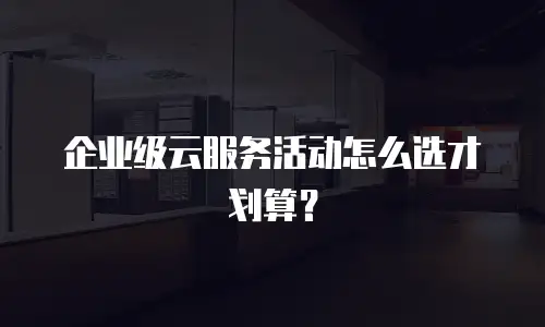 企业级云服务活动怎么选才划算？