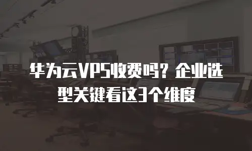 华为云VPS收费吗？企业选型关键看这3个维度