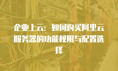 企业上云：如何购买阿里云服务器的功能权限与配置选择