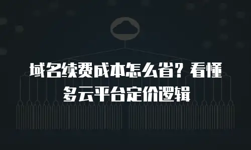 域名续费成本怎么省？看懂多云平台定价逻辑