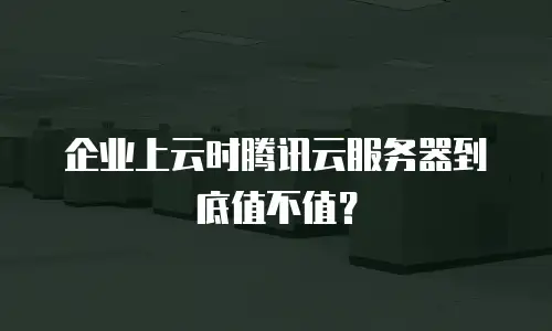 企业上云时腾讯云服务器到底值不值？