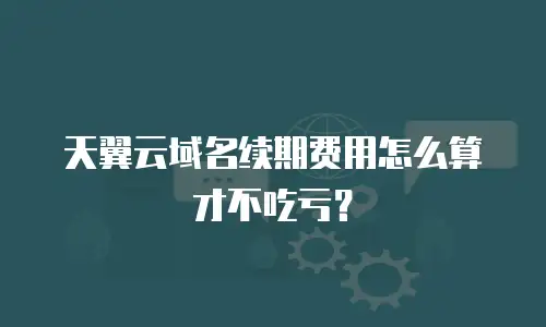 天翼云域名续期费用怎么算才不吃亏？