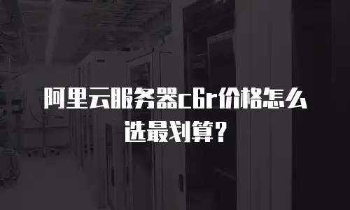 阿里云服务器c6r价格怎么选最划算？