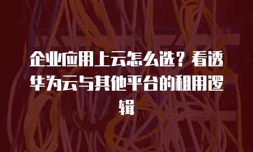 企业应用上云怎么选？看透华为云与其他平台的租用逻辑