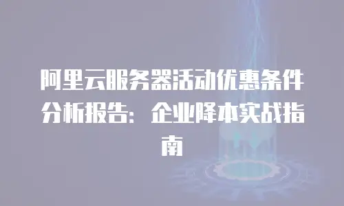 阿里云服务器活动优惠条件分析报告：企业降本实战指南