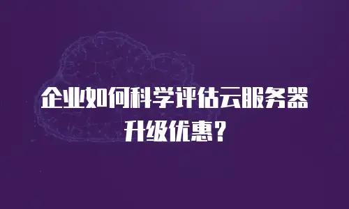 企业如何科学评估云服务器升级优惠？