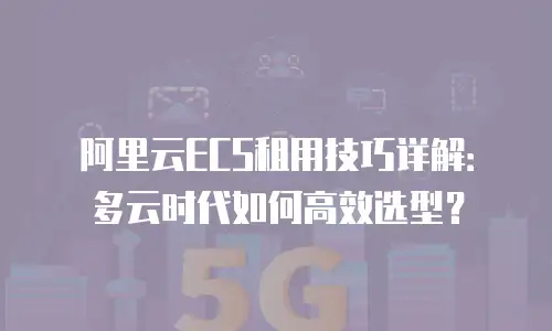 阿里云ECS租用技巧详解：多云时代如何高效选型？