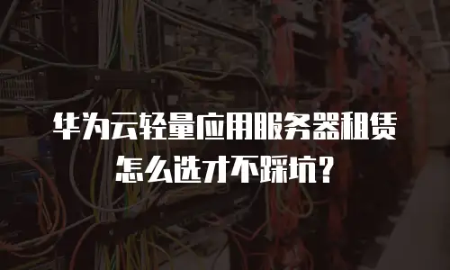 华为云轻量应用服务器租赁怎么选才不踩坑？