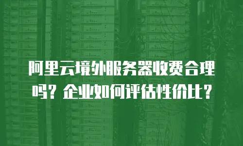阿里云境外服务器收费合理吗？企业如何评估性价比？