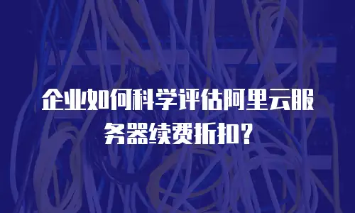 企业如何科学评估阿里云服务器续费折扣？