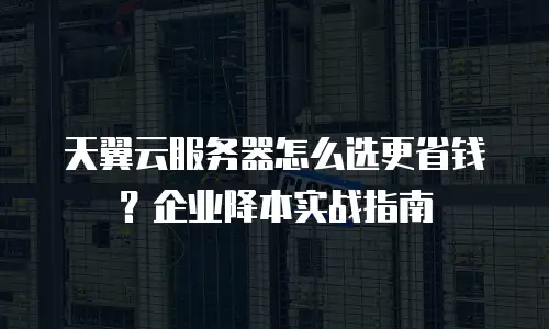 天翼云服务器怎么选更省钱？企业降本实战指南