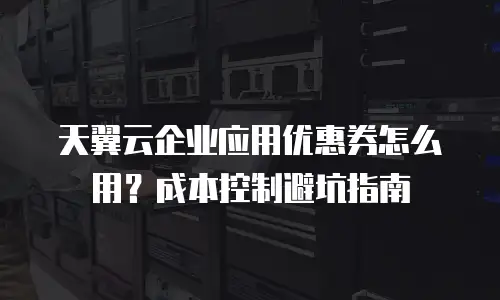 天翼云企业应用优惠券怎么用？成本控制避坑指南