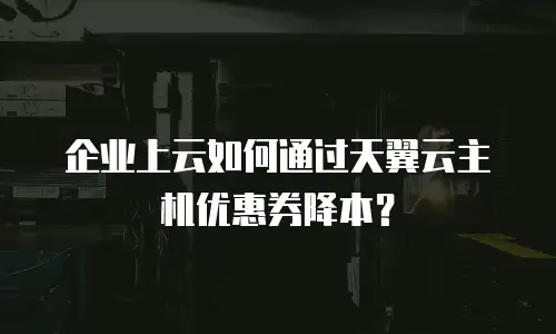 企业上云如何通过天翼云主机优惠券降本？
