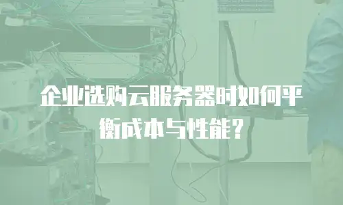 企业选购云服务器时如何平衡成本与性能？
