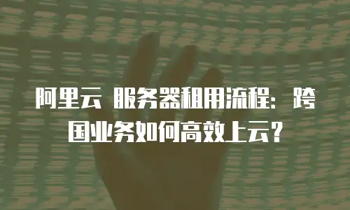 阿里云 服务器租用流程：跨国业务如何高效上云？
