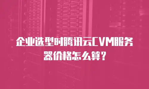企业选型时腾讯云CVM服务器价格怎么算？