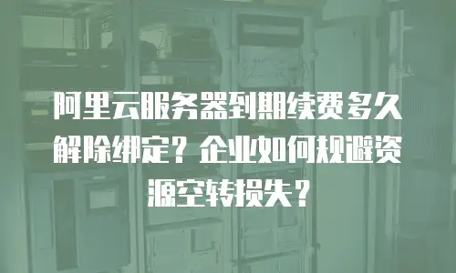 阿里云服务器到期续费多久解除绑定？企业如何规避资源空转损失？