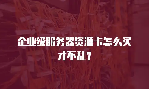 企业级服务器资源卡怎么买才不乱？