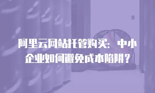 阿里云网站托管购买：中小企业如何避免成本陷阱？