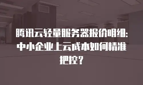 腾讯云轻量服务器报价明细：中小企业上云成本如何精准把控？
