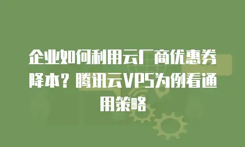 企业如何利用云厂商优惠券降本？腾讯云VPS为例看通用策略