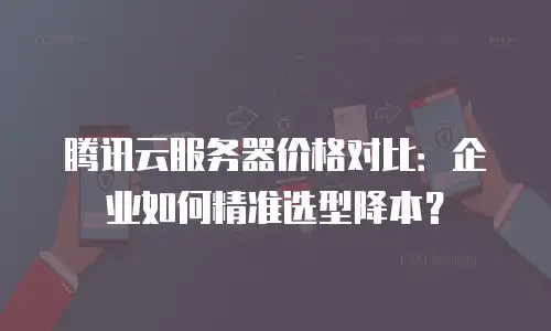 腾讯云服务器价格对比：企业如何精准选型降本？