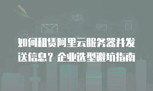 如何租赁阿里云服务器并发送信息？企业选型避坑指南