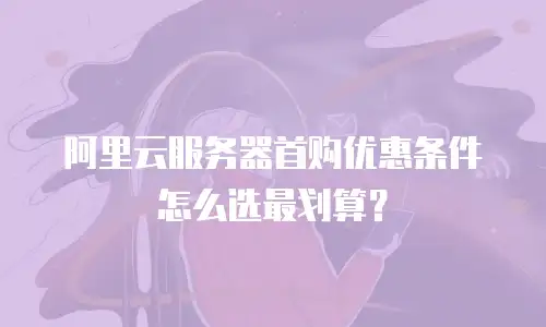 阿里云服务器首购优惠条件怎么选最划算？