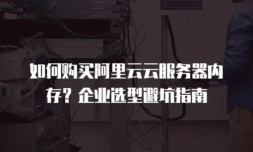 如何购买阿里云云服务器内存？企业选型避坑指南