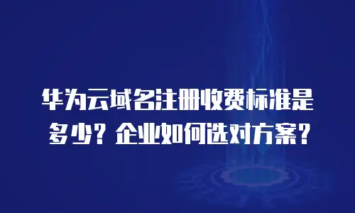 华为云域名注册收费标准是多少？企业如何选对方案？