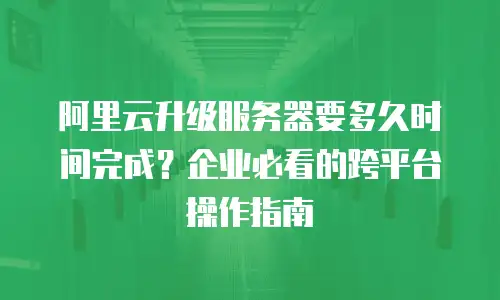 阿里云升级服务器要多久时间完成？企业必看的跨平台操作指南