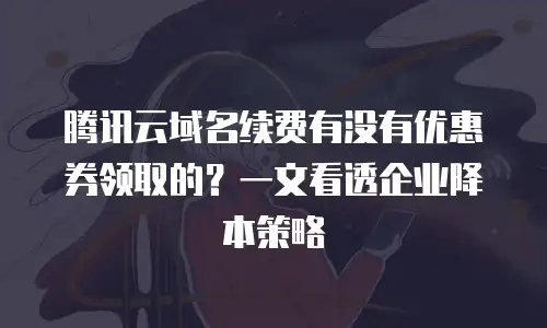 腾讯云域名续费有没有优惠券领取的？一文看透企业降本策略