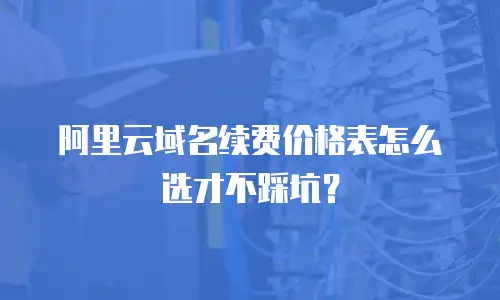 阿里云域名续费价格表怎么选才不踩坑？