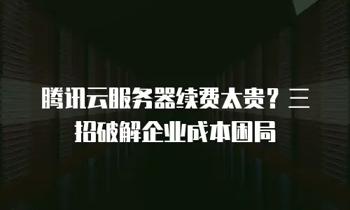 腾讯云服务器续费太贵？三招破解企业成本困局