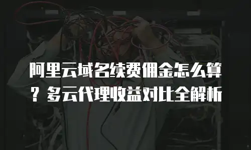 阿里云域名续费佣金怎么算？多云代理收益对比全解析