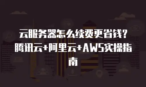 云服务器怎么续费更省钱？腾讯云+阿里云+AWS实操指南