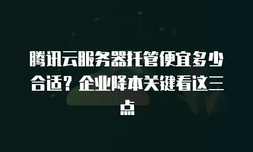 腾讯云服务器托管便宜多少合适？企业降本关键看这三点