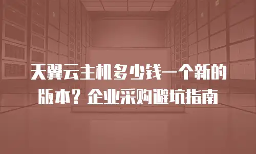 天翼云主机多少钱一个新的版本？企业采购避坑指南