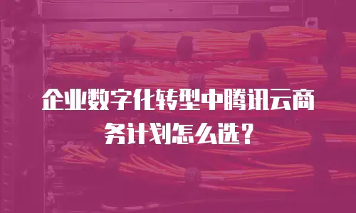 企业数字化转型中腾讯云商务计划怎么选？