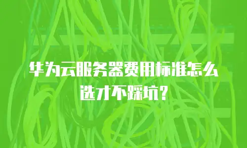 华为云服务器费用标准怎么选才不踩坑？