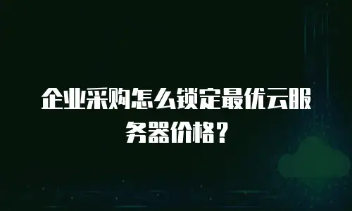 企业采购怎么锁定最优云服务器价格？