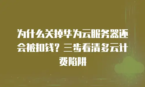 为什么关掉华为云服务器还会被扣钱？三步看清多云计费陷阱