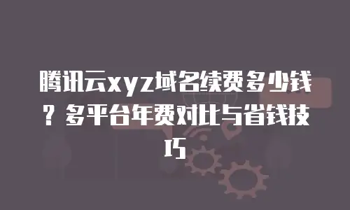 腾讯云xyz域名续费多少钱？多平台年费对比与省钱技巧