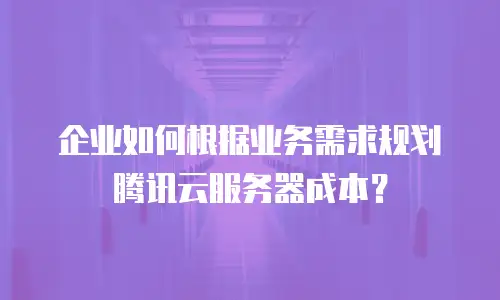 企业如何根据业务需求规划腾讯云服务器成本？